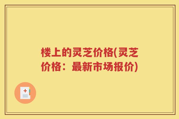 楼上的灵芝价格(灵芝价格：最新市场报价)