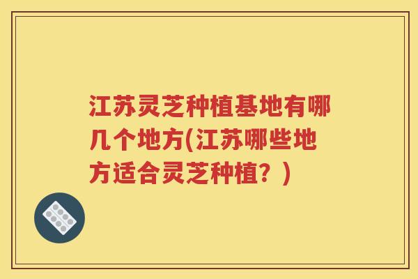 江苏灵芝种植基地有哪几个地方(江苏哪些地方适合灵芝种植？)