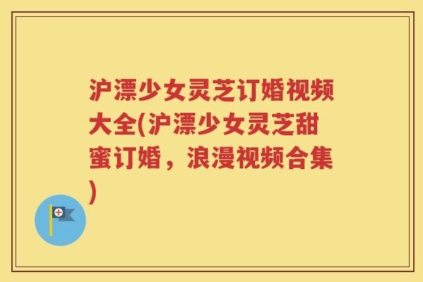 沪漂少女灵芝订婚视频大全(沪漂少女灵芝甜蜜订婚，浪漫视频合集)