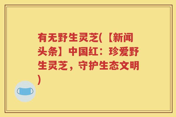 有无野生灵芝(【新闻头条】中国红：珍爱野生灵芝，守护生态文明)