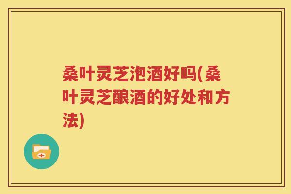 桑叶灵芝泡酒好吗(桑叶灵芝酿酒的好处和方法)