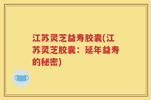 江苏灵芝益寿胶囊(江苏灵芝胶囊：延年益寿的秘密)