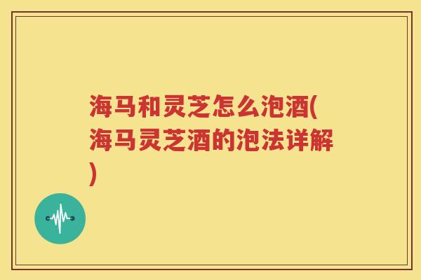 海马和灵芝怎么泡酒(海马灵芝酒的泡法详解)