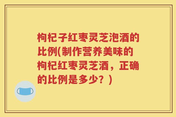 枸杞子红枣灵芝泡酒的比例(制作营养美味的枸杞红枣灵芝酒，正确的比例是多少？)