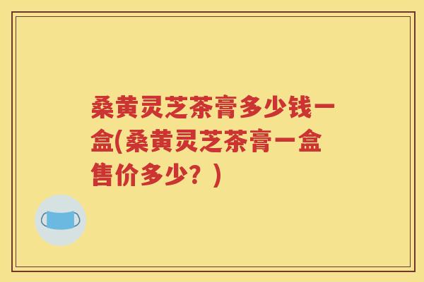 桑黄灵芝茶膏多少钱一盒(桑黄灵芝茶膏一盒售价多少？)