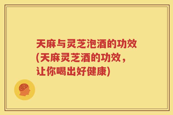 天麻与灵芝泡酒的功效(天麻灵芝酒的功效，让你喝出好健康)
