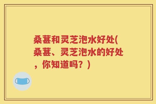 桑葚和灵芝泡水好处(桑葚、灵芝泡水的好处，你知道吗？)