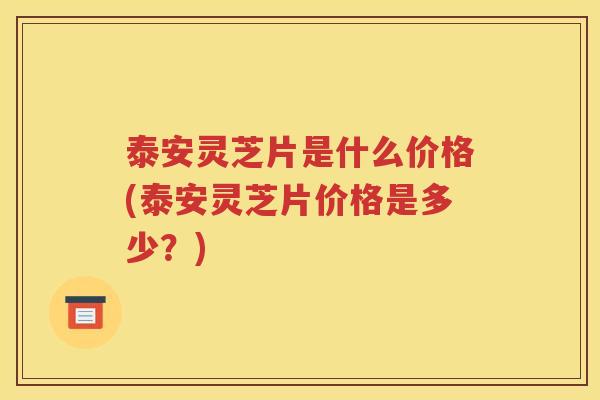 泰安灵芝片是什么价格(泰安灵芝片价格是多少？)