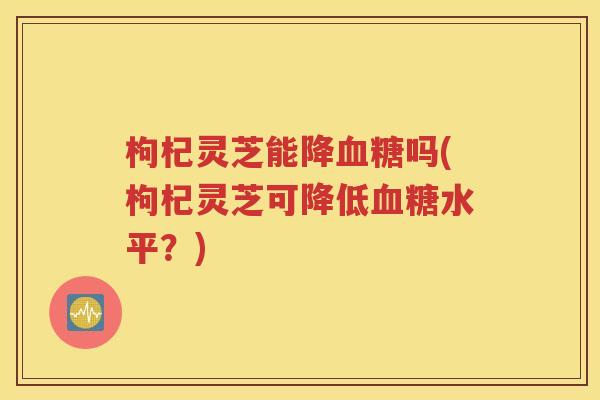 枸杞灵芝能降血糖吗(枸杞灵芝可降低血糖水平？)