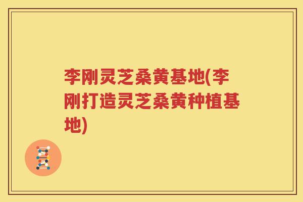 李刚灵芝桑黄基地(李刚打造灵芝桑黄种植基地)