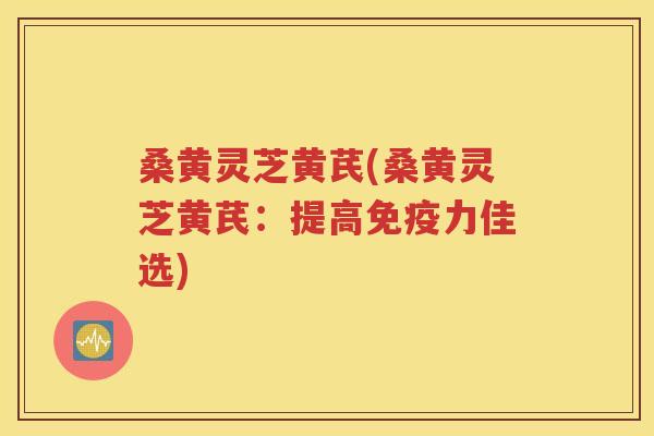 桑黄灵芝黄芪(桑黄灵芝黄芪：提高免疫力佳选)