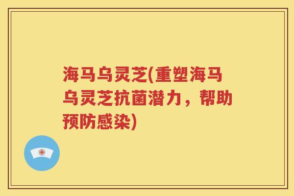 海马乌灵芝(重塑海马乌灵芝抗菌潜力，帮助预防感染)