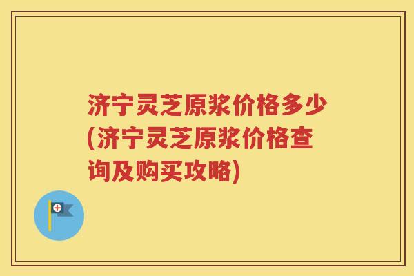 济宁灵芝原浆价格多少(济宁灵芝原浆价格查询及购买攻略)
