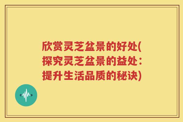 欣赏灵芝盆景的好处(探究灵芝盆景的益处：提升生活品质的秘诀)