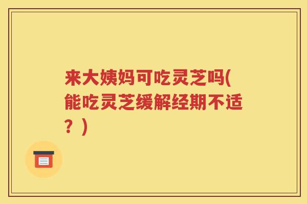 来大姨妈可吃灵芝吗(能吃灵芝缓解经期不适？)