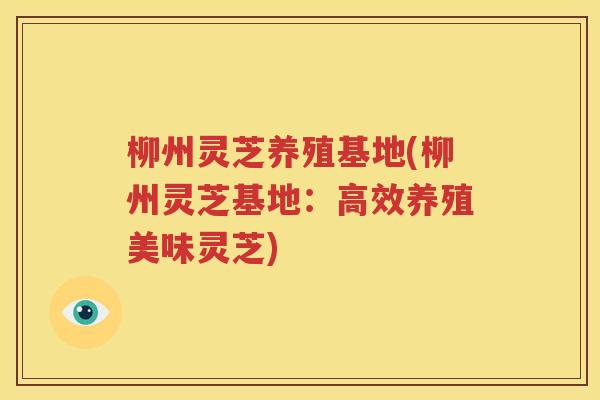 柳州灵芝养殖基地(柳州灵芝基地：高效养殖美味灵芝)