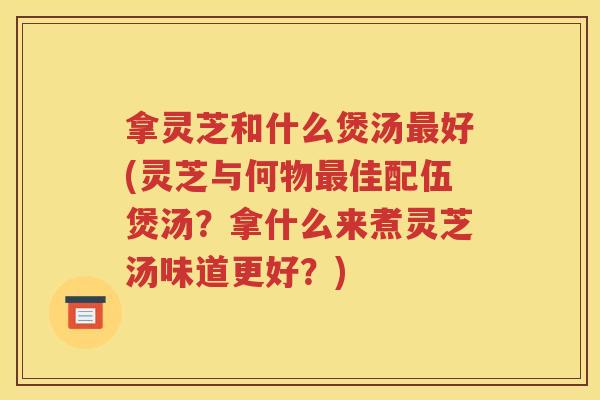 拿灵芝和什么煲汤最好(灵芝与何物最佳配伍煲汤？拿什么来煮灵芝汤味道更好？)