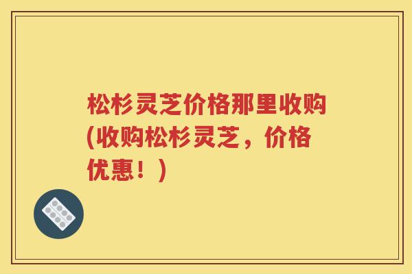 松杉灵芝价格那里收购(收购松杉灵芝，价格优惠！)