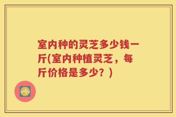 室内种的灵芝多少钱一斤(室内种植灵芝，每斤价格是多少？)