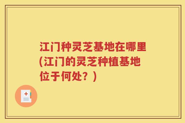 江门种灵芝基地在哪里(江门的灵芝种植基地位于何处？)