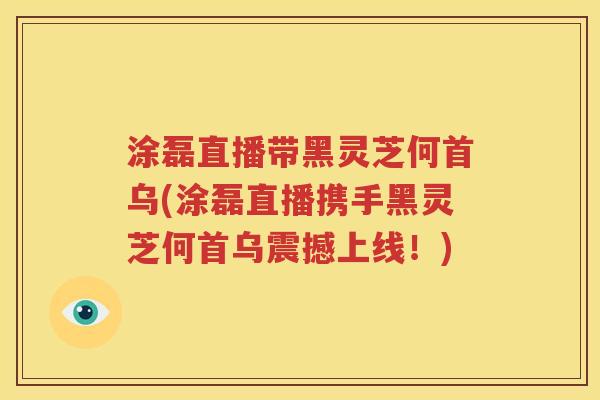 涂磊直播带黑灵芝何首乌(涂磊直播携手黑灵芝何首乌震撼上线！)