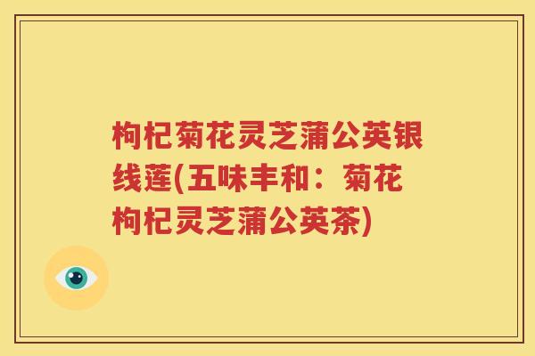 枸杞菊花灵芝蒲公英银线莲(五味丰和：菊花枸杞灵芝蒲公英茶)