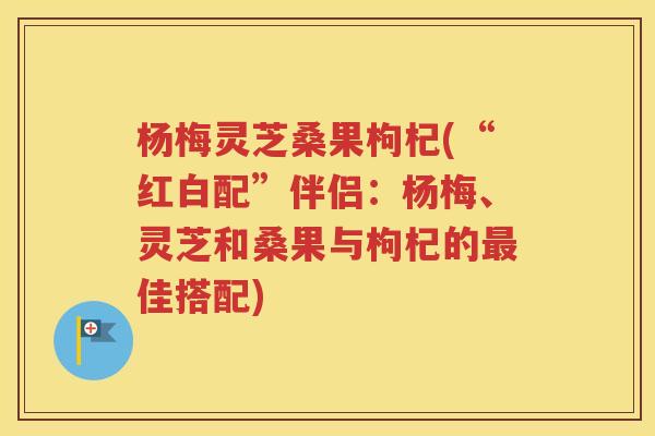 杨梅灵芝桑果枸杞(“红白配”伴侣：杨梅、灵芝和桑果与枸杞的最佳搭配)