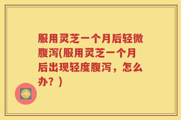 服用灵芝一个月后轻微腹泻(服用灵芝一个月后出现轻度腹泻，怎么办？)