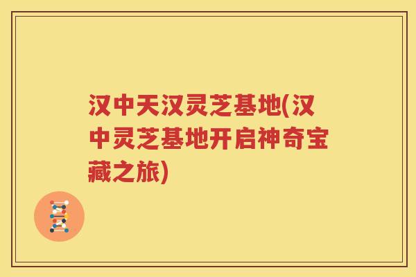 汉中天汉灵芝基地(汉中灵芝基地开启神奇宝藏之旅)