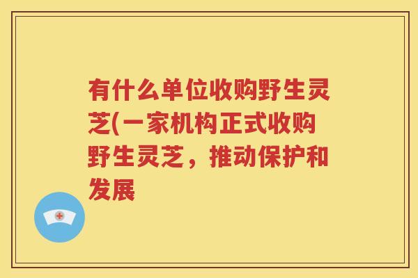 有什么单位收购野生灵芝(一家机构正式收购野生灵芝，推动保护和发展