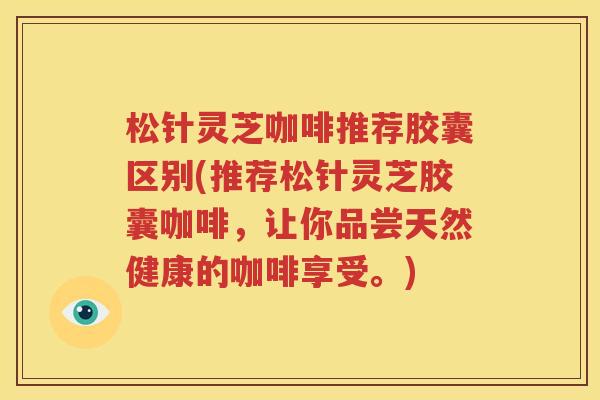 松针灵芝咖啡推荐胶囊区别(推荐松针灵芝胶囊咖啡，让你品尝天然健康的咖啡享受。)