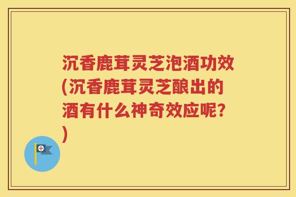 沉香鹿茸灵芝泡酒功效(沉香鹿茸灵芝酿出的酒有什么神奇效应呢？)