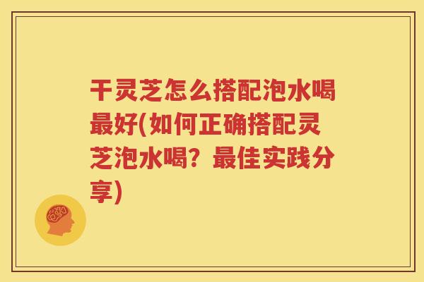 干灵芝怎么搭配泡水喝最好(如何正确搭配灵芝泡水喝？最佳实践分享)