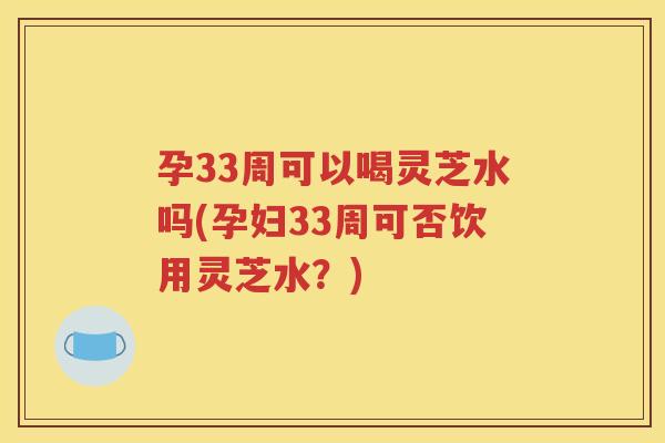 孕33周可以喝灵芝水吗(孕妇33周可否饮用灵芝水？)