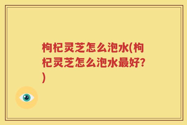 枸杞灵芝怎么泡水(枸杞灵芝怎么泡水最好？)