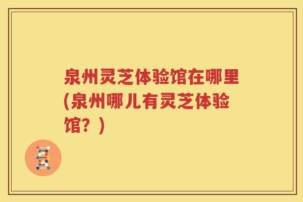 泉州灵芝体验馆在哪里(泉州哪儿有灵芝体验馆？)