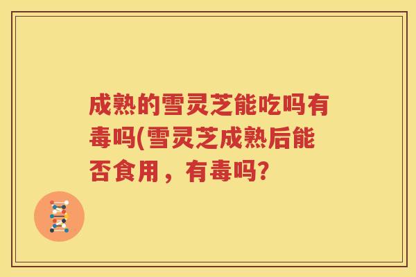 成熟的雪灵芝能吃吗有毒吗(雪灵芝成熟后能否食用，有毒吗？