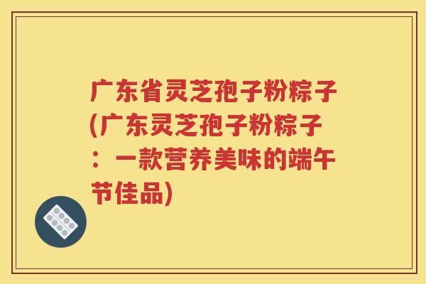 广东省灵芝孢子粉粽子(广东灵芝孢子粉粽子：一款营养美味的端午节佳品)