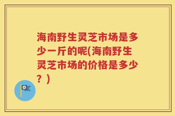 海南野生灵芝市场是多少一斤的呢(海南野生灵芝市场的价格是多少？)