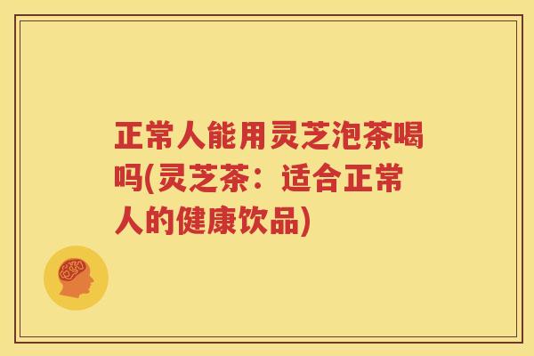 正常人能用灵芝泡茶喝吗(灵芝茶：适合正常人的健康饮品)