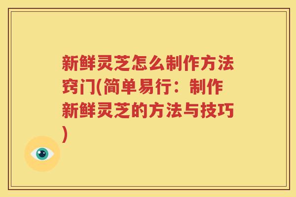 新鲜灵芝怎么制作方法窍门(简单易行：制作新鲜灵芝的方法与技巧)