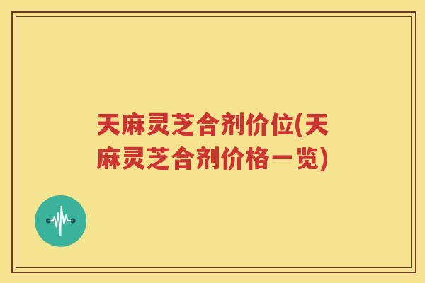 天麻灵芝合剂价位(天麻灵芝合剂价格一览)
