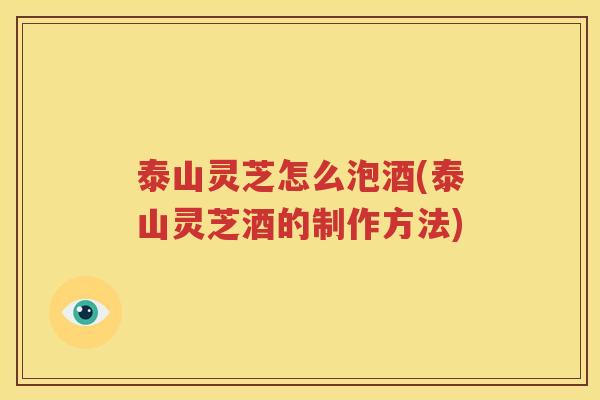 泰山灵芝怎么泡酒(泰山灵芝酒的制作方法)