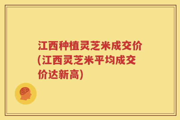 江西种植灵芝米成交价(江西灵芝米平均成交价达新高)