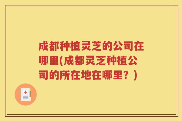 成都种植灵芝的公司在哪里(成都灵芝种植公司的所在地在哪里？)