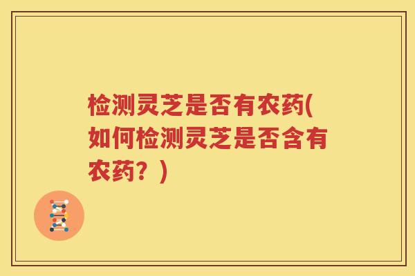 检测灵芝是否有农药(如何检测灵芝是否含有农药？)