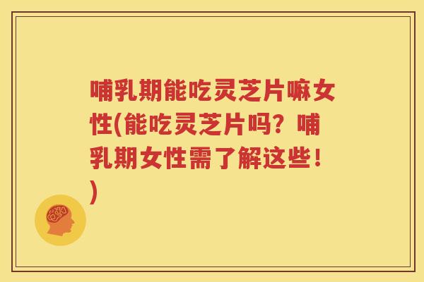 哺乳期能吃灵芝片嘛女性(能吃灵芝片吗？哺乳期女性需了解这些！)