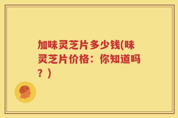 加味灵芝片多少钱(味灵芝片价格：你知道吗？)