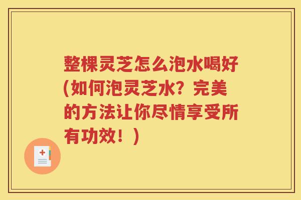 整棵灵芝怎么泡水喝好(如何泡灵芝水？完美的方法让你尽情享受所有功效！)