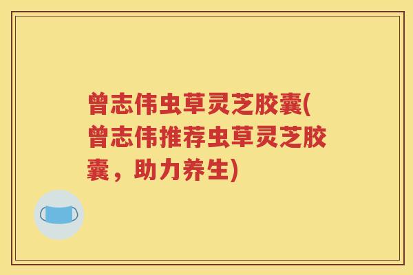 曾志伟虫草灵芝胶囊(曾志伟推荐虫草灵芝胶囊，助力养生)